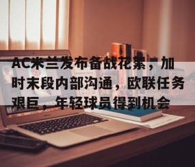 AC米兰发布备战花絮，加时末段内部沟通，欧联任务艰巨，年轻球员得到机会的简单介绍-九游官网入口地址